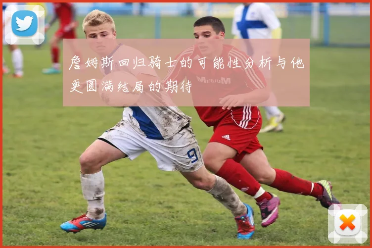 詹姆斯回归骑士的可能性分析与他更圆满结局的期待