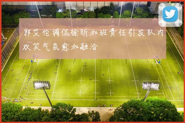 郭艾伦调侃徐昕加班责任引发队内欢笑气氛愈加融洽
