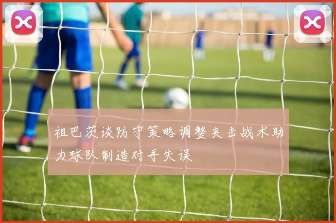 祖巴茨谈防守策略调整夹击战术助力球队制造对手失误