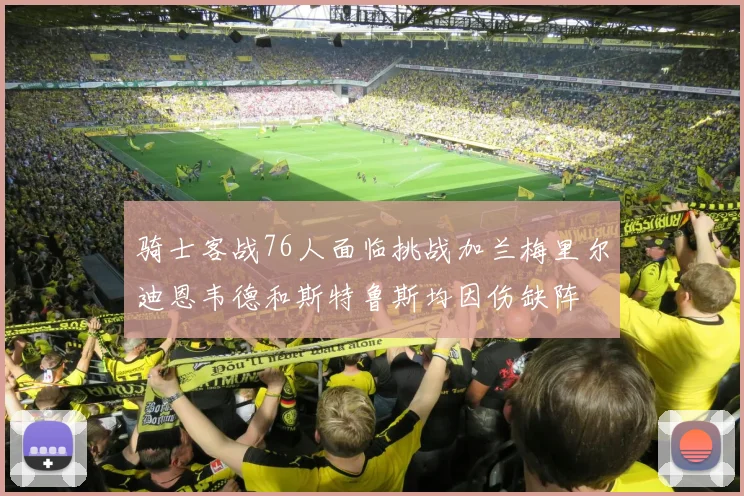 骑士客战76人面临挑战加兰梅里尔迪恩韦德和斯特鲁斯均因伤缺阵