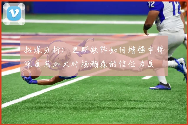 拓媒分析：里斯缺阵如何增强中锋深度或加大对杨瀚森的信任力度