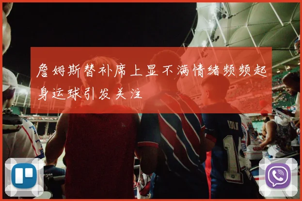 詹姆斯替补席上显不满情绪频频起身运球引发关注