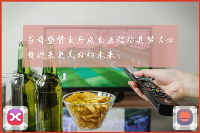 芬奇盛赞麦丹成长历程称其努力必将迎来更美好的未来