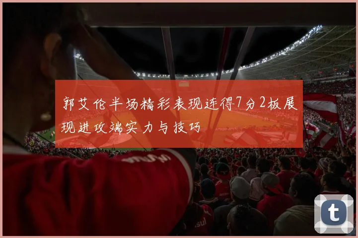 郭艾伦半场精彩表现连得7分2板展现进攻端实力与技巧