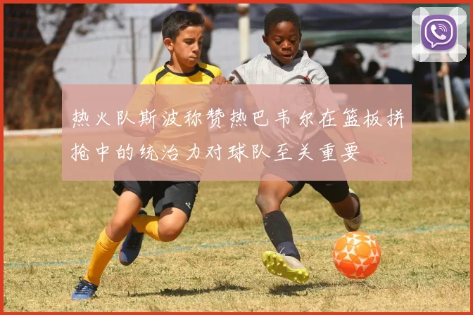 热火队斯波称赞热巴韦尔在篮板拼抢中的统治力对球队至关重要