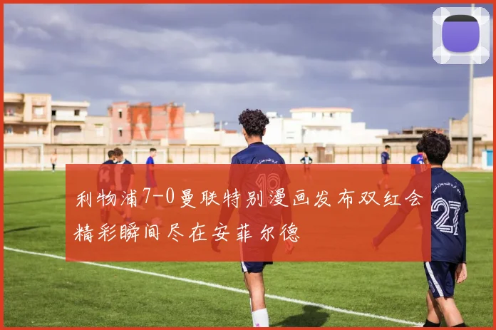 利物浦7-0曼联特别漫画发布双红会精彩瞬间尽在安菲尔德