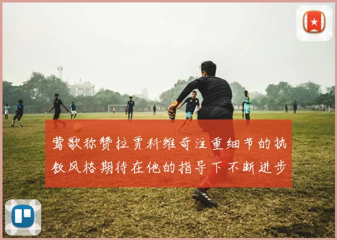 莺歌称赞拉贾科维奇注重细节的执教风格期待在他的指导下不断进步