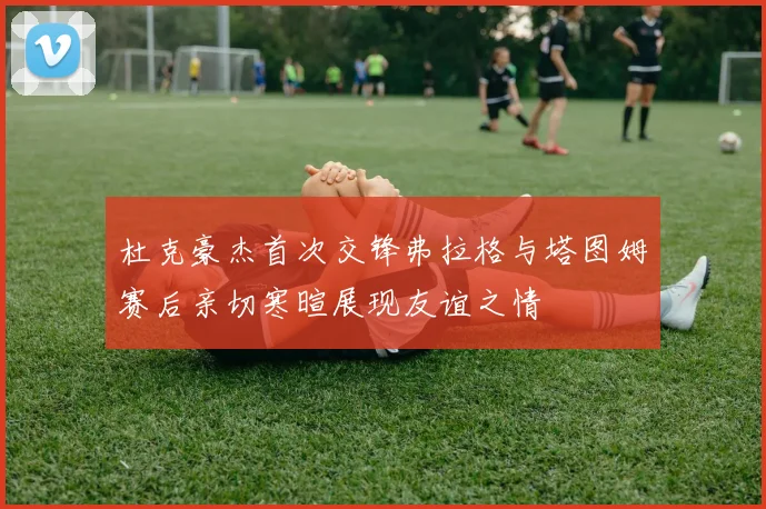 杜克豪杰首次交锋弗拉格与塔图姆赛后亲切寒暄展现友谊之情