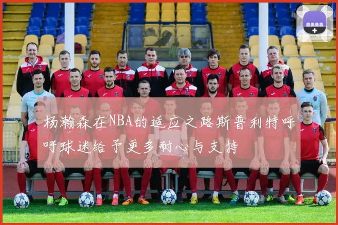 杨瀚森在NBA的适应之路斯普利特呼吁球迷给予更多耐心与支持