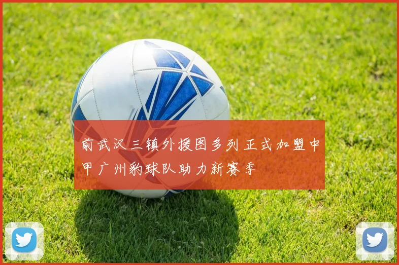 前武汉三镇外援图多列正式加盟中甲广州豹球队助力新赛季