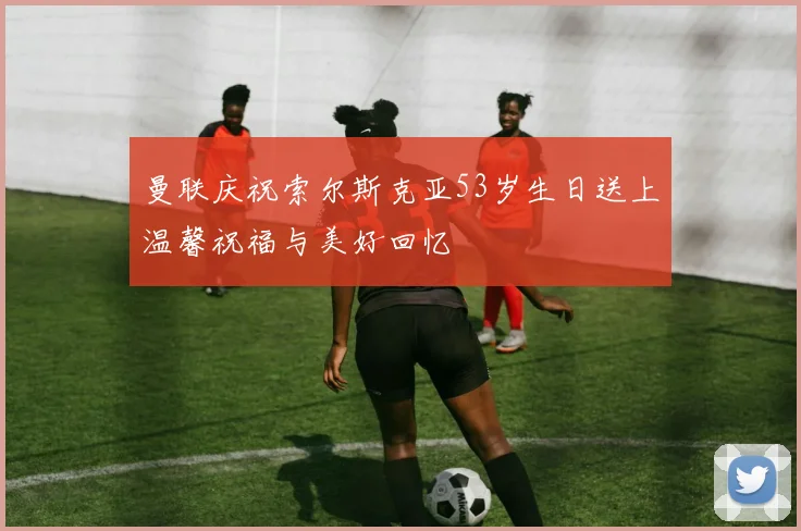 曼联庆祝索尔斯克亚53岁生日送上温馨祝福与美好回忆