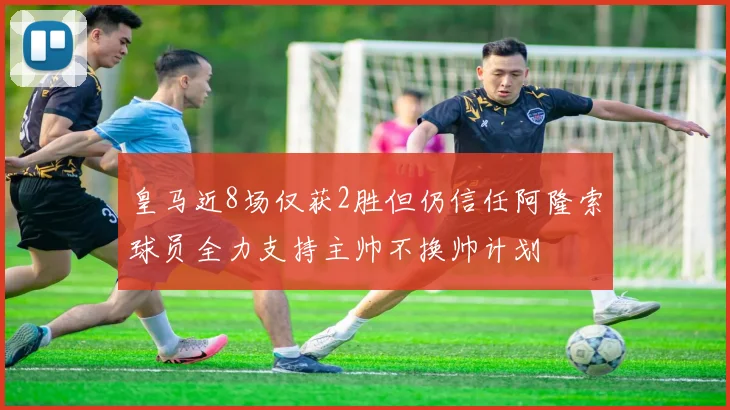 皇马近8场仅获2胜但仍信任阿隆索球员全力支持主帅不换帅计划