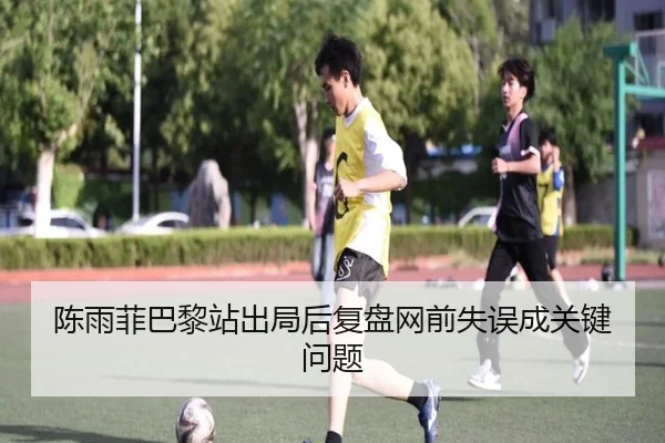 陈雨菲巴黎站出局后复盘网前失误成关键问题